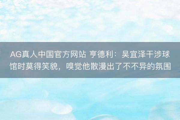 AG真人中国官方网站 亨德利：吴宜泽干涉球馆时莫得笑貌，嗅觉他散漫出了不不异的氛围