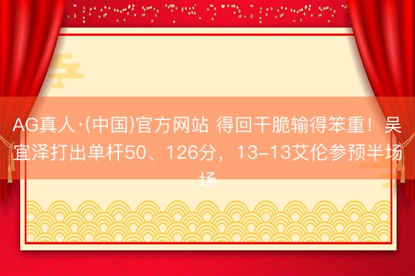 AG真人·(中国)官方网站 得回干脆输得笨重！吴宜泽打出单杆50、126分，13-13艾伦参预半场