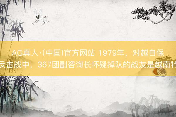 AG真人·(中国)官方网站 1979年,对越自保反击战中,367团副咨询长怀疑掉队的战友是越南特
