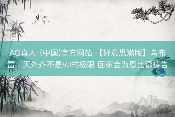 AG真人·(中国)官方网站 【好意思满版】乌布雷：天外齐不是VJ的极限 回家会为恩比德祷告