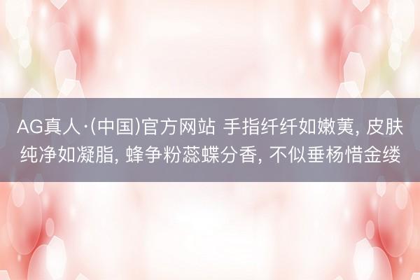 AG真人·(中国)官方网站 手指纤纤如嫩荑， 皮肤纯净如凝脂， 蜂争粉蕊蝶分香， 不似垂杨惜金缕