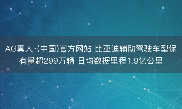 AG真人·(中国)官方网站 比亚迪辅助驾驶车型保有量超299万辆 日均数据里程1.9亿公里