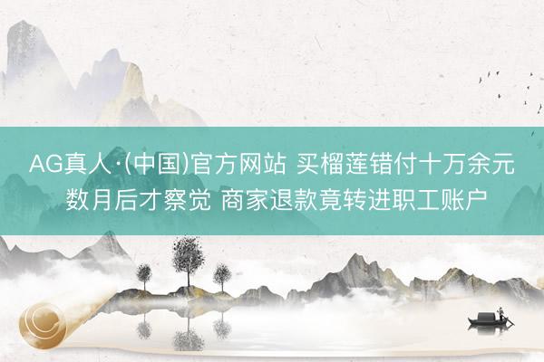 AG真人·(中国)官方网站 买榴莲错付十万余元 数月后才察觉 商家退款竟转进职工账户
