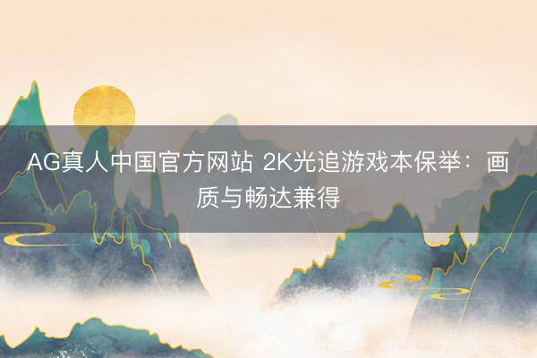 AG真人中国官方网站 2K光追游戏本保举：画质与畅达兼得
