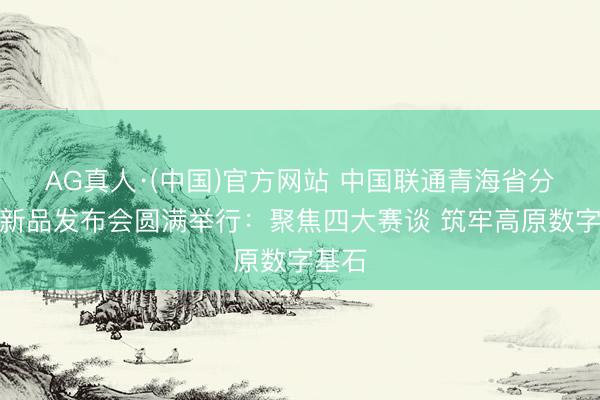 AG真人·(中国)官方网站 中国联通青海省分公司新品发布会圆满举行：聚焦四大赛谈 筑牢高原数字基石