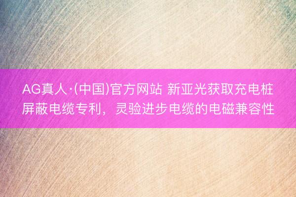 AG真人·(中国)官方网站 新亚光获取充电桩屏蔽电缆专利，灵验进步电缆的电磁兼容性
