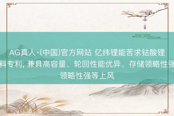 AG真人·(中国)官方网站 亿纬锂能苦求钴酸锂正极材料专利， 兼具高容量、轮回性能优异、存储领略性强等上风