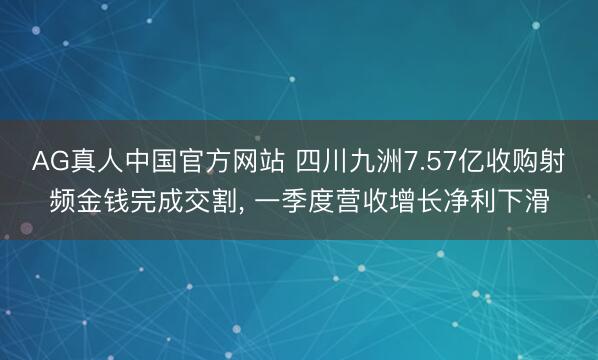 AG真人中国官方网站 四川九洲7.57亿收购射频金钱完成交割， 一季度营收增长净利下滑