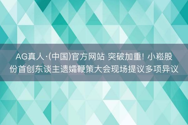 AG真人·(中国)官方网站 突破加重! 小崧股份首创东谈主遗孀鞭策大会现场提议多项异议