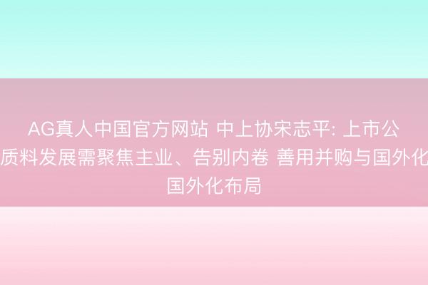 AG真人中国官方网站 中上协宋志平: 上市公司高质料发展需聚焦主业、告别内卷 善用并购与国外化布局