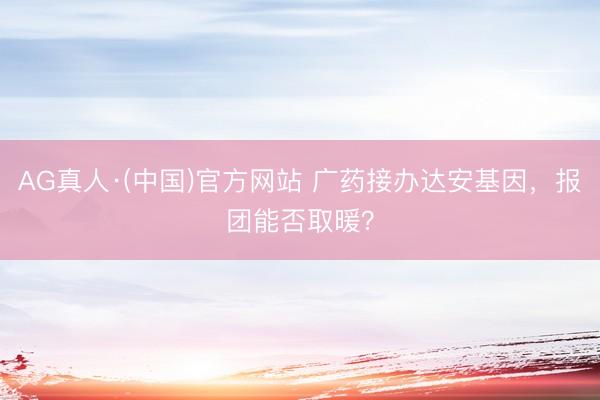 AG真人·(中国)官方网站 广药接办达安基因，报团能否取暖？