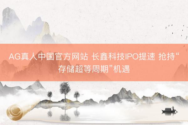 AG真人中国官方网站 长鑫科技IPO提速 抢持“存储超等周期”机遇