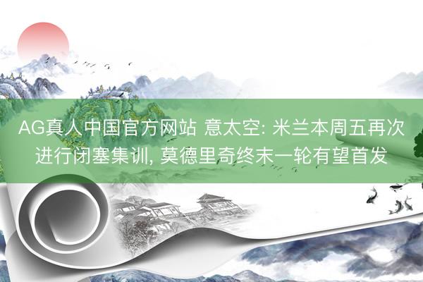 AG真人中国官方网站 意太空: 米兰本周五再次进行闭塞集训, 莫德里奇终末一轮有望首发