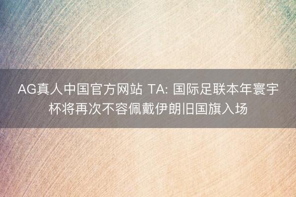 AG真人中国官方网站 TA: 国际足联本年寰宇杯将再次不容佩戴伊朗旧国旗入场