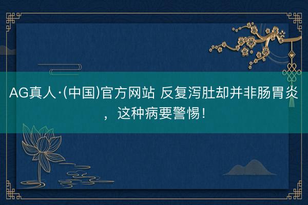 AG真人·(中国)官方网站 反复泻肚却并非肠胃炎，这种病要警惕！