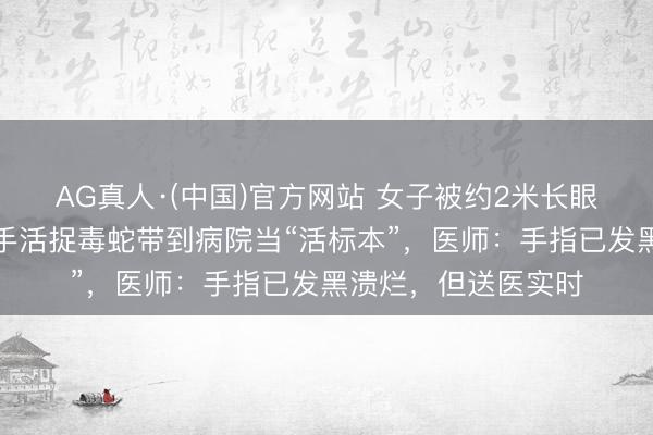 AG真人·(中国)官方网站 女子被约2米长眼镜蛇咬伤手指，单手活捉毒蛇带到病院当“活标本”，医师：手指已发黑溃烂，但送医实时