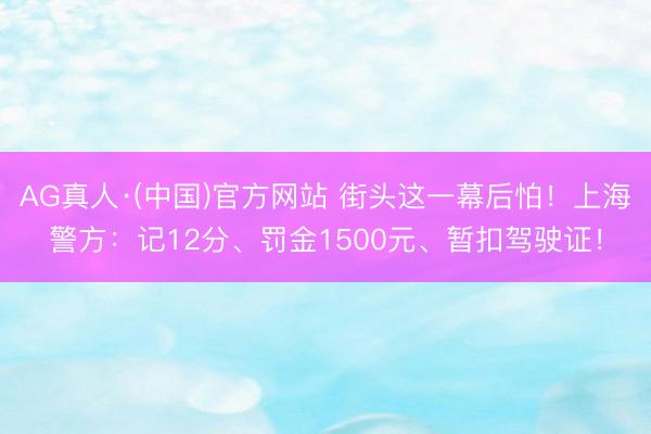 AG真人·(中国)官方网站 街头这一幕后怕！上海警方：记12分、罚金1500元、暂扣驾驶证！