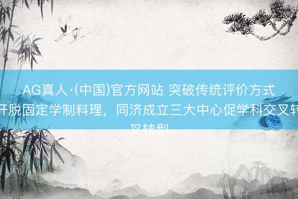 AG真人·(中国)官方网站 突破传统评价方式,开脱固定学制料理,同济成立三大中心促学科交叉转型