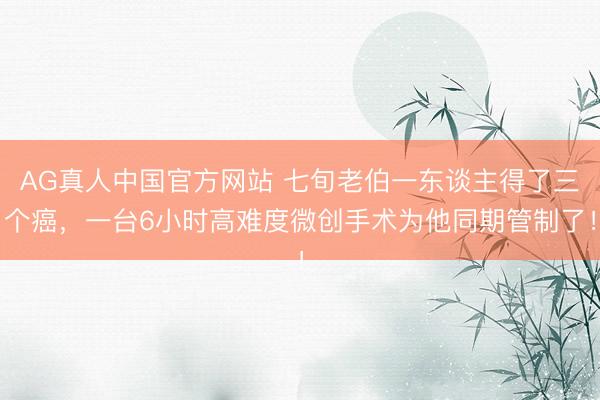 AG真人中国官方网站 七旬老伯一东谈主得了三个癌，一台6小时高难度微创手术为他同期管制了！