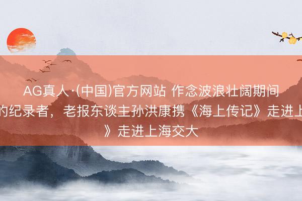 AG真人·(中国)官方网站 作念波浪壮阔期间最稳当的纪录者，老报东谈主孙洪康携《海上传记》走进上海交大