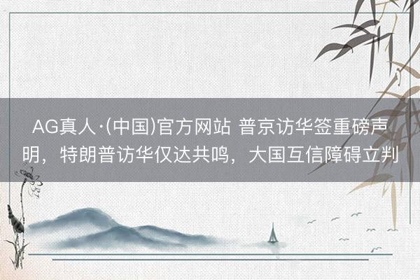 AG真人·(中国)官方网站 普京访华签重磅声明，特朗普访华仅达共鸣，大国互信障碍立判