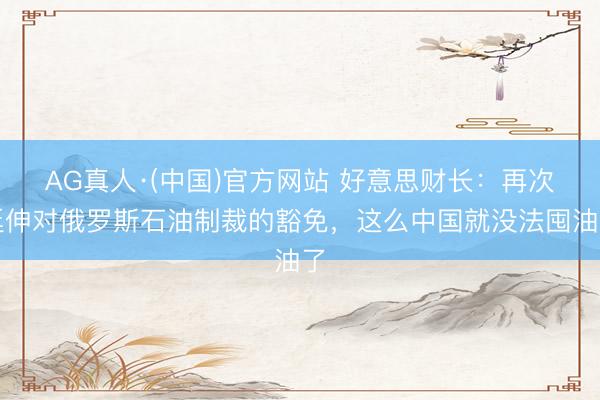 AG真人·(中国)官方网站 好意思财长:再次延伸对俄罗斯石油制裁的豁免,这么中国就没法囤油了