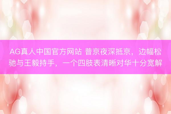 AG真人中国官方网站 普京夜深抵京,边幅松驰与王毅持手,一个四肢表清晰对华十分宽解