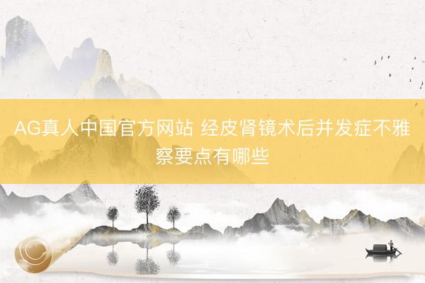 AG真人中国官方网站 经皮肾镜术后并发症不雅察要点有哪些