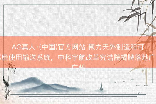 AG真人·(中国)官方网站 聚力天外制造和可琢磨使用输送系统，中科宇航改革究诘院揭牌落地广州