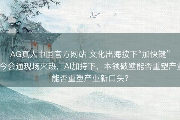 AG真人中国官方网站 文化出海按下“加快键”：展会古今会通现场火热，AI加持下，本领破壁能否重塑产业新口头？