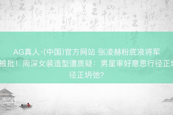 AG真人·(中国)官方网站 张凌赫粉底液将军妆容被批！周深女装造型遭质疑：男星审好意思行径正坍弛？
