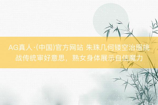 AG真人·(中国)官方网站 朱珠几何镂空治服挑战传统审好意思，熟女身体展示自信魔力