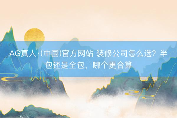 AG真人·(中国)官方网站 装修公司怎么选？半包还是全包，哪个更合算