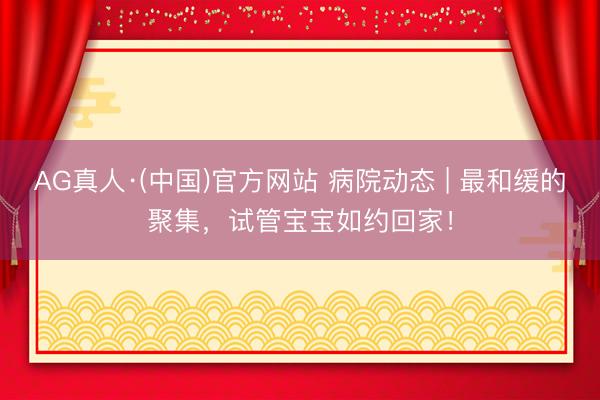 AG真人·(中国)官方网站 病院动态 | 最和缓的聚集，试管宝宝如约回家！