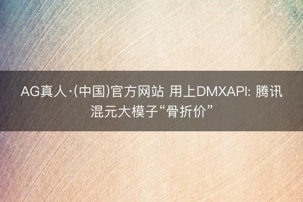 AG真人·(中国)官方网站 用上DMXAPI: 腾讯混元大模子“骨折价”