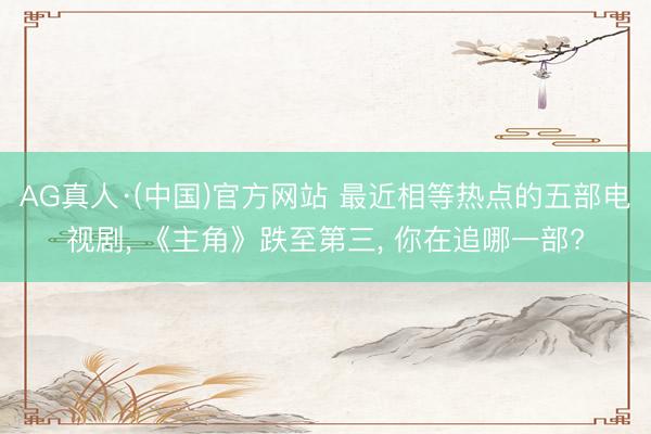 AG真人·(中国)官方网站 最近相等热点的五部电视剧， 《主角》跌至第三， 你在追哪一部?