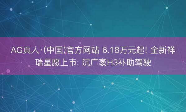 AG真人·(中国)官方网站 6.18万元起! 全新祥瑞星愿上市: 沉广袤H3补助驾驶