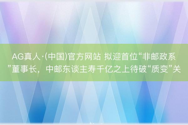 AG真人·(中国)官方网站 拟迎首位“非邮政系”董事长，中邮东谈主寿千亿之上待破“质变”关
