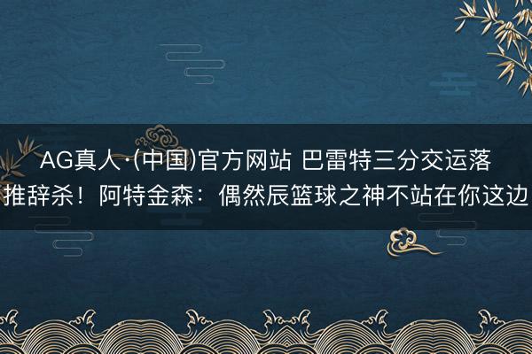 AG真人·(中国)官方网站 巴雷特三分交运落推辞杀！阿特金森：偶然辰篮球之神不站在你这边