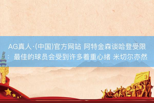 AG真人·(中国)官方网站 阿特金森谈哈登受限：最佳的球员会受到许多着重心绪 米切尔亦然