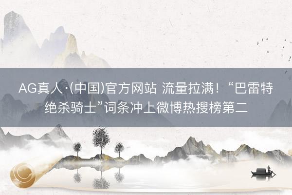 AG真人·(中国)官方网站 流量拉满！“巴雷特绝杀骑士”词条冲上微博热搜榜第二