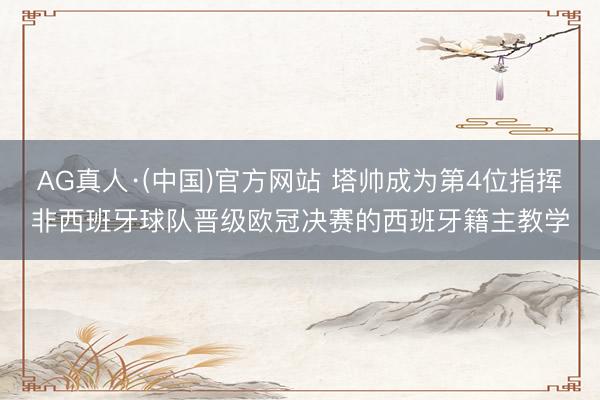 AG真人·(中国)官方网站 塔帅成为第4位指挥非西班牙球队晋级欧冠决赛的西班牙籍主教学