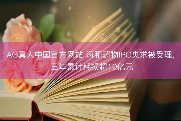 AG真人中国官方网站 海和药物IPO央求被受理, 三年累计耗损超10亿元