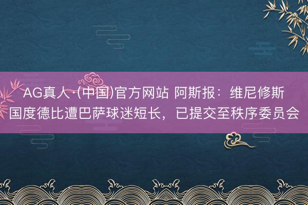 AG真人·(中国)官方网站 阿斯报:维尼修斯国度德比遭巴萨球迷短长,已提交至秩序委员会