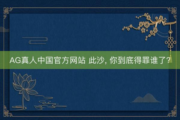 AG真人中国官方网站 此沙， 你到底得罪谁了?