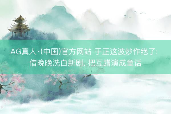 AG真人·(中国)官方网站 于正这波炒作绝了: 借晚晚洗白新剧, 把互蹭演成童话