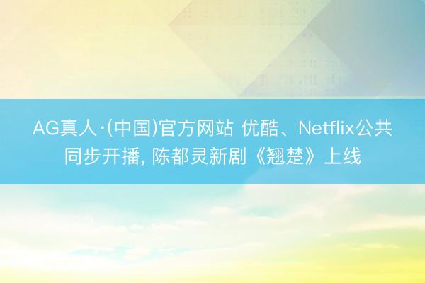 AG真人·(中国)官方网站 优酷、Netflix公共同步开播， 陈都灵新剧《翘楚》上线