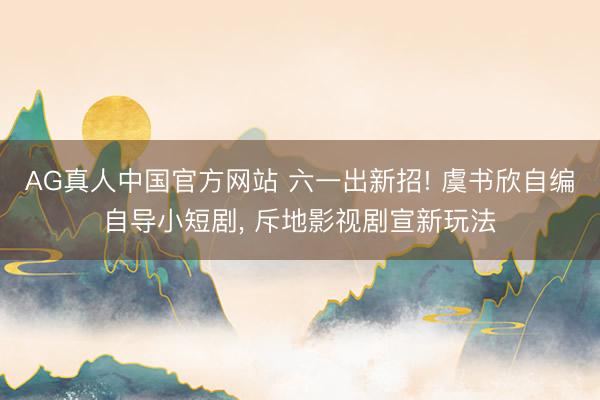 AG真人中国官方网站 六一出新招! 虞书欣自编自导小短剧， 斥地影视剧宣新玩法