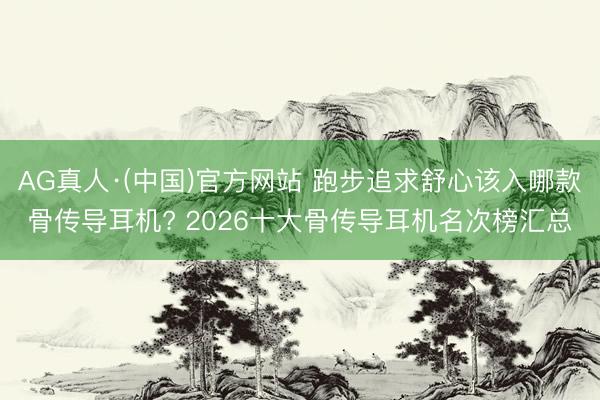 AG真人·(中国)官方网站 跑步追求舒心该入哪款骨传导耳机? 2026十大骨传导耳机名次榜汇总