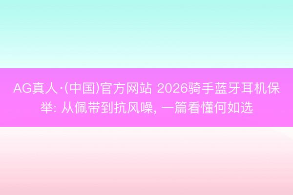 AG真人·(中国)官方网站 2026骑手蓝牙耳机保举: 从佩带到抗风噪， 一篇看懂何如选